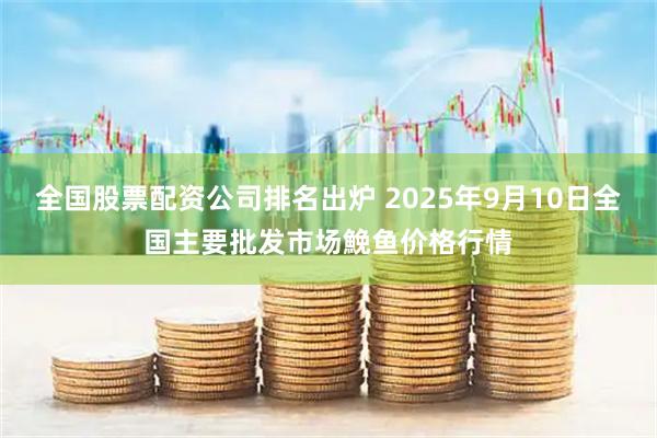 全国股票配资公司排名出炉 2025年9月10日全国主要批发市场鮸鱼价格行情