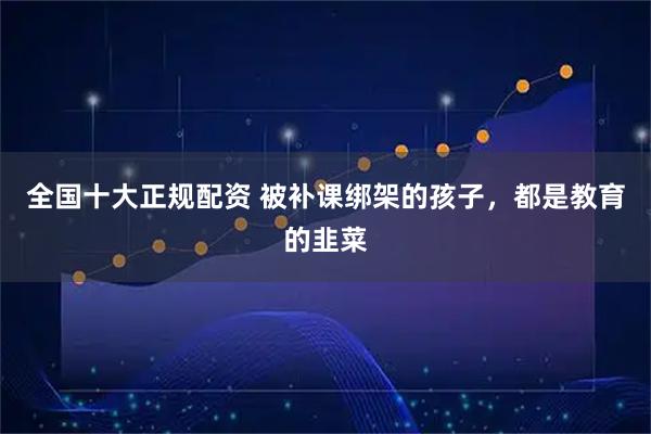 全国十大正规配资 被补课绑架的孩子，都是教育的韭菜