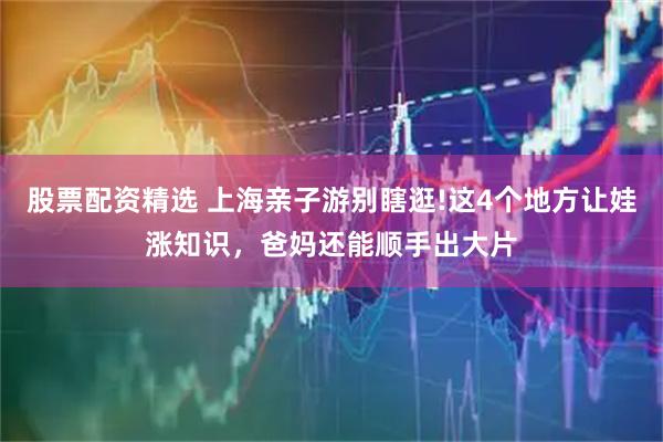 股票配资精选 上海亲子游别瞎逛!这4个地方让娃涨知识，爸妈还能顺手出大片