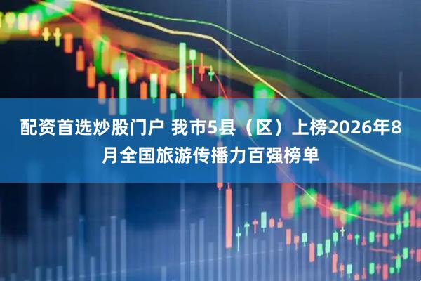 配资首选炒股门户 我市5县（区）上榜2026年8月全国旅游传播力百强榜单