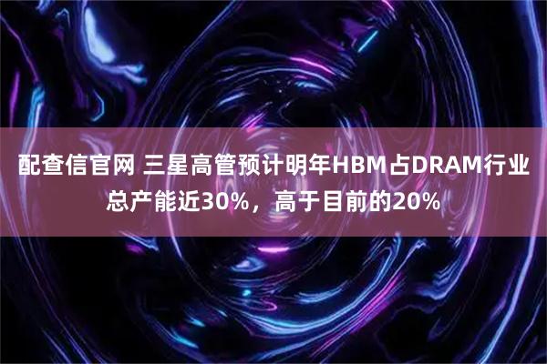 配查信官网 三星高管预计明年HBM占DRAM行业总产能近30%，高于目前的20%