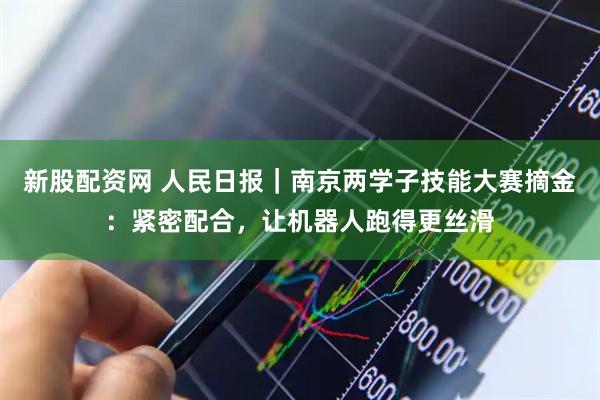 新股配资网 人民日报｜南京两学子技能大赛摘金：紧密配合，让机器人跑得更丝滑
